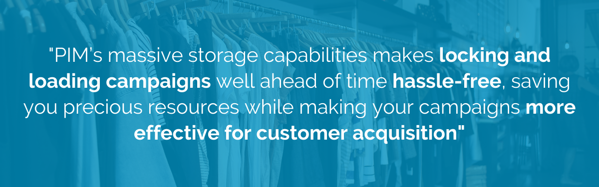 "PIM's massive storage capabilities makes locking and loading campaigns well ahead of time hassle-free, saving you precious resources while making your campaigns more effective for customer acquisition"
