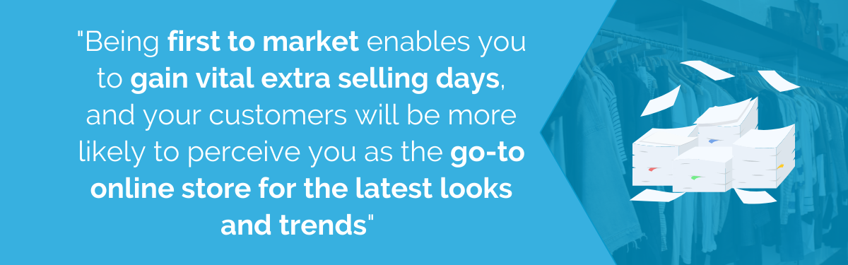 "Being first to market enables you to gain vital extra selling days, and your customers will be more likely to perceive you as the go-to online store for the latest looks and trends"
